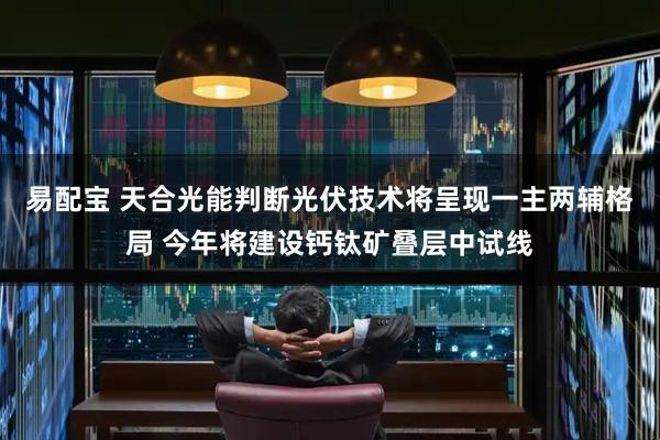 易配宝 天合光能判断光伏技术将呈现一主两辅格局 今年将建设钙钛矿叠层中试线