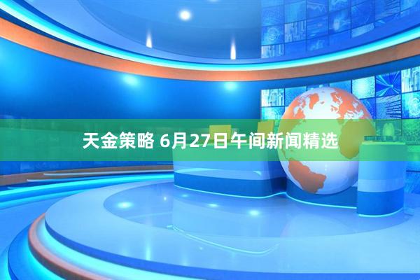 天金策略 6月27日午间新闻精选