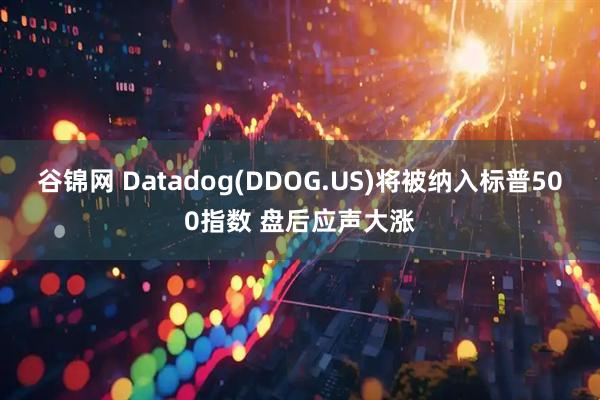 谷锦网 Datadog(DDOG.US)将被纳入标普500指数 盘后应声大涨