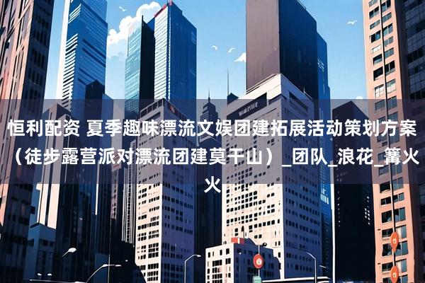 恒利配资 夏季趣味漂流文娱团建拓展活动策划方案（徒步露营派对漂流团建莫干山）_团队_浪花_篝火