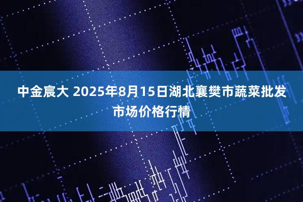 中金宸大 2025年8月15日湖北襄樊市蔬菜批发市场价格行情