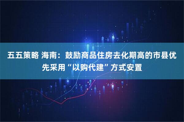五五策略 海南：鼓励商品住房去化期高的市县优先采用“以购代建”方式安置