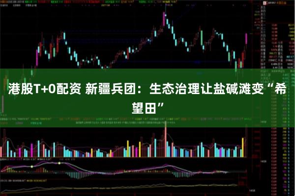 港股T+0配资 新疆兵团：生态治理让盐碱滩变“希望田”