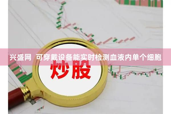 兴盛网  可穿戴设备能实时检测血液内单个细胞