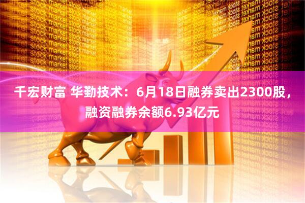 千宏财富 华勤技术：6月18日融券卖出2300股，融资融券余额6.93亿元