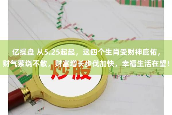 亿操盘 从5.25起起，这四个生肖受财神庇佑，财气萦绕不散，财富增长步伐加快，幸福生活在望！